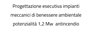 Progettazione esecutiva impianti meccanici di benessere ambientale potenzialità 1,2 Mw  antincendio