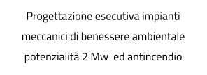 Progettazione esecutiva impianti meccanici di benessere ambientale potenzialità 2 Mw  ed antincendio