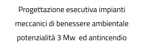 Progettazione esecutiva impianti meccanici di benessere ambientale potenzialità 3 Mw  ed antincendio