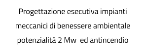 Progettazione esecutiva impianti meccanici di benessere ambientale potenzialità 2 Mw  ed antincendio