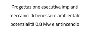 Progettazione esecutiva impianti meccanici di benessere ambientale potenzialità 0,8 Mw e antincendio