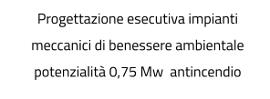 Progettazione esecutiva impianti meccanici di benessere ambientale potenzialità 0,75 Mw  antincendio