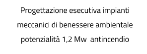 Progettazione esecutiva impianti meccanici di benessere ambientale potenzialità 1,2 Mw  antincendio