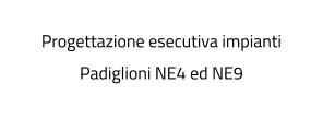 Progettazione esecutiva impianti Padiglioni NE4 ed NE9
