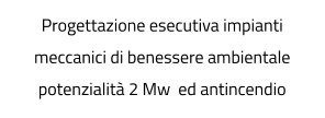 Progettazione esecutiva impianti meccanici di benessere ambientale potenzialità 2 Mw  ed antincendio