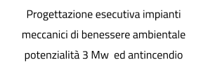 Progettazione esecutiva impianti meccanici di benessere ambientale potenzialità 3 Mw  ed antincendio