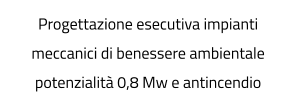 Progettazione esecutiva impianti meccanici di benessere ambientale potenzialità 0,8 Mw e antincendio