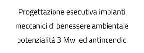 Progettazione esecutiva impianti meccanici di benessere ambientale potenzialità 3 Mw  ed antincendio